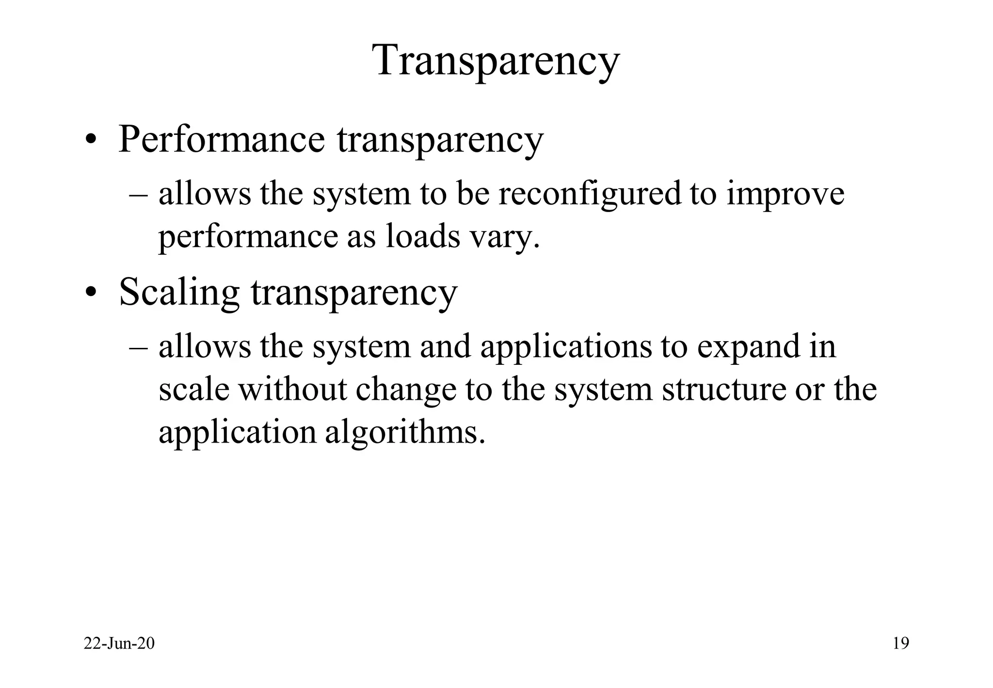 Transparency
• Performance transparency
– allows the system to be reconfigured to improve
performance as loads vary.
• Scaling transparency
– allows the system and applications to expand in
scale without change to the system structure or the
application algorithms.
22-Jun-20 19
 