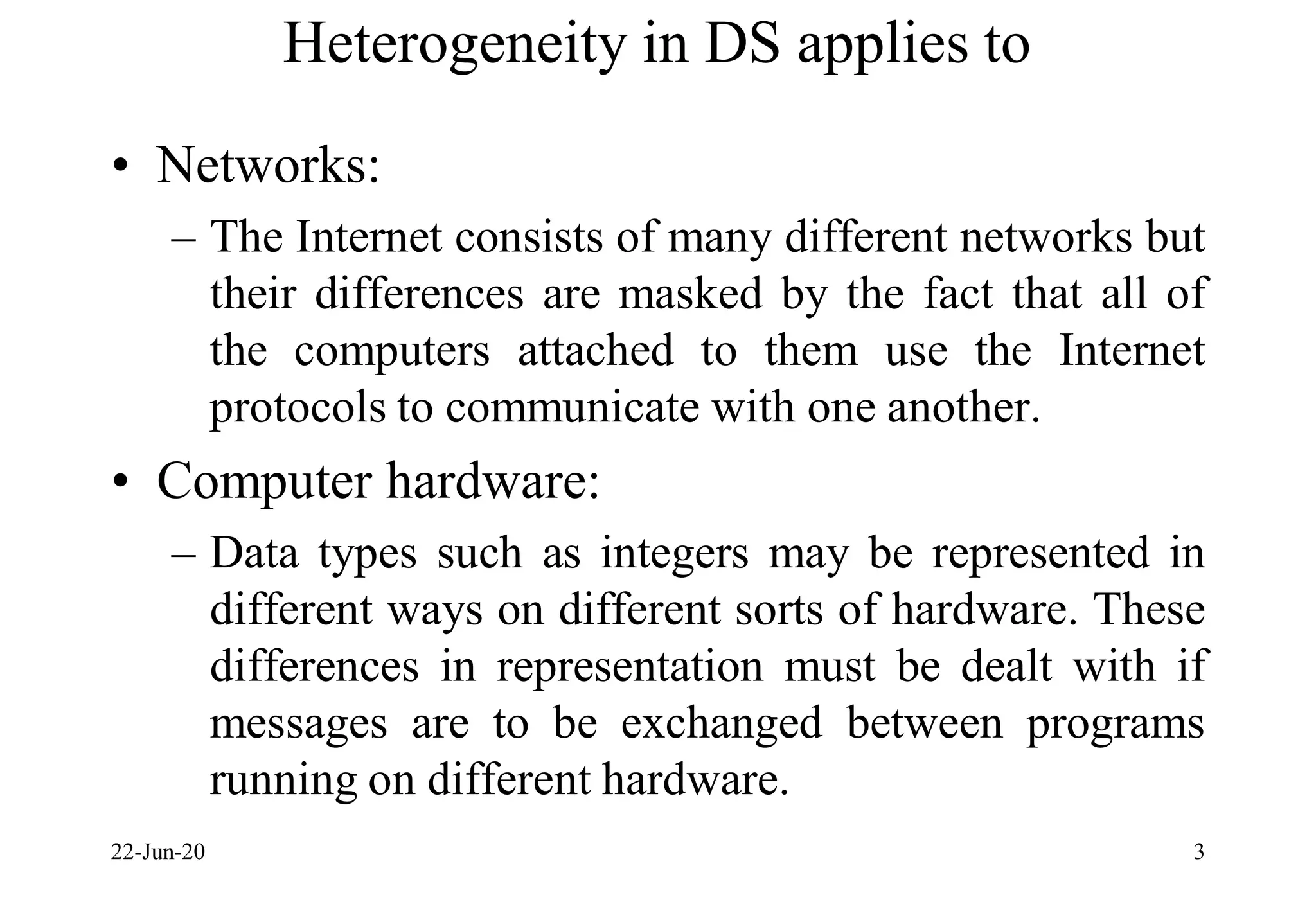 Heterogeneity in DS applies to
• Networks:
– The Internet consists of many different networks but
their differences are masked by the fact that all of
the computers attached to them use the Internet
protocols to communicate with one another.
• Computer hardware:
– Data types such as integers may be represented in
different ways on different sorts of hardware. These
differences in representation must be dealt with if
messages are to be exchanged between programs
running on different hardware.
22-Jun-20 3
 