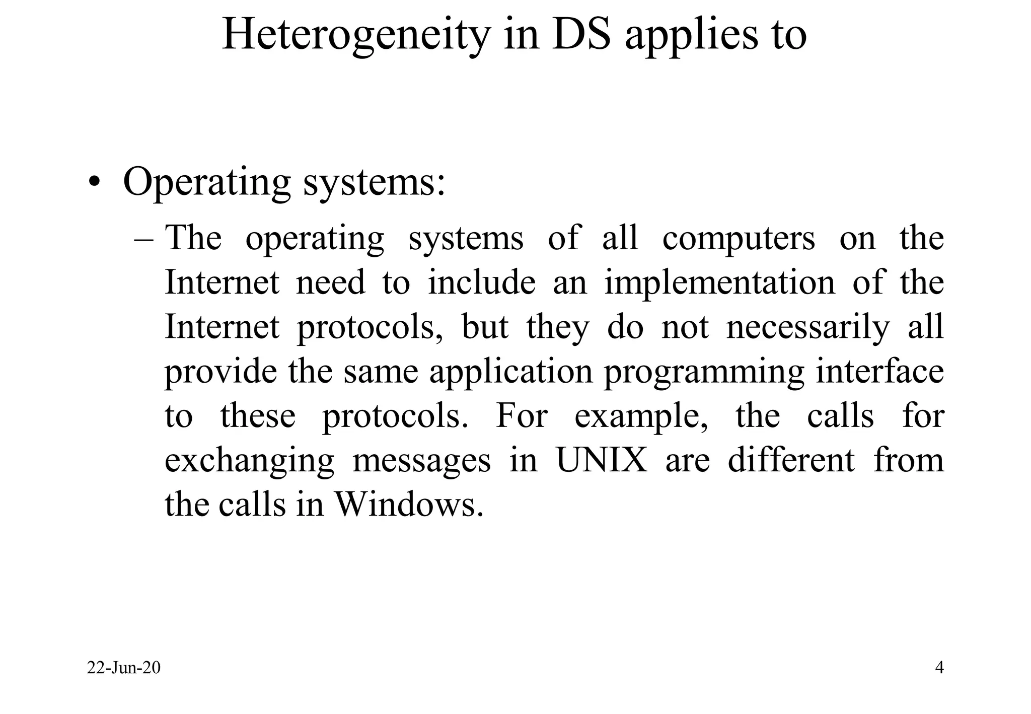 Heterogeneity in DS applies to
• Operating systems:
– The operating systems of all computers on the
Internet need to include an implementation of the
Internet protocols, but they do not necessarily all
provide the same application programming interface
to these protocols. For example, the calls for
exchanging messages in UNIX are different from
the calls in Windows.
22-Jun-20 4
 
