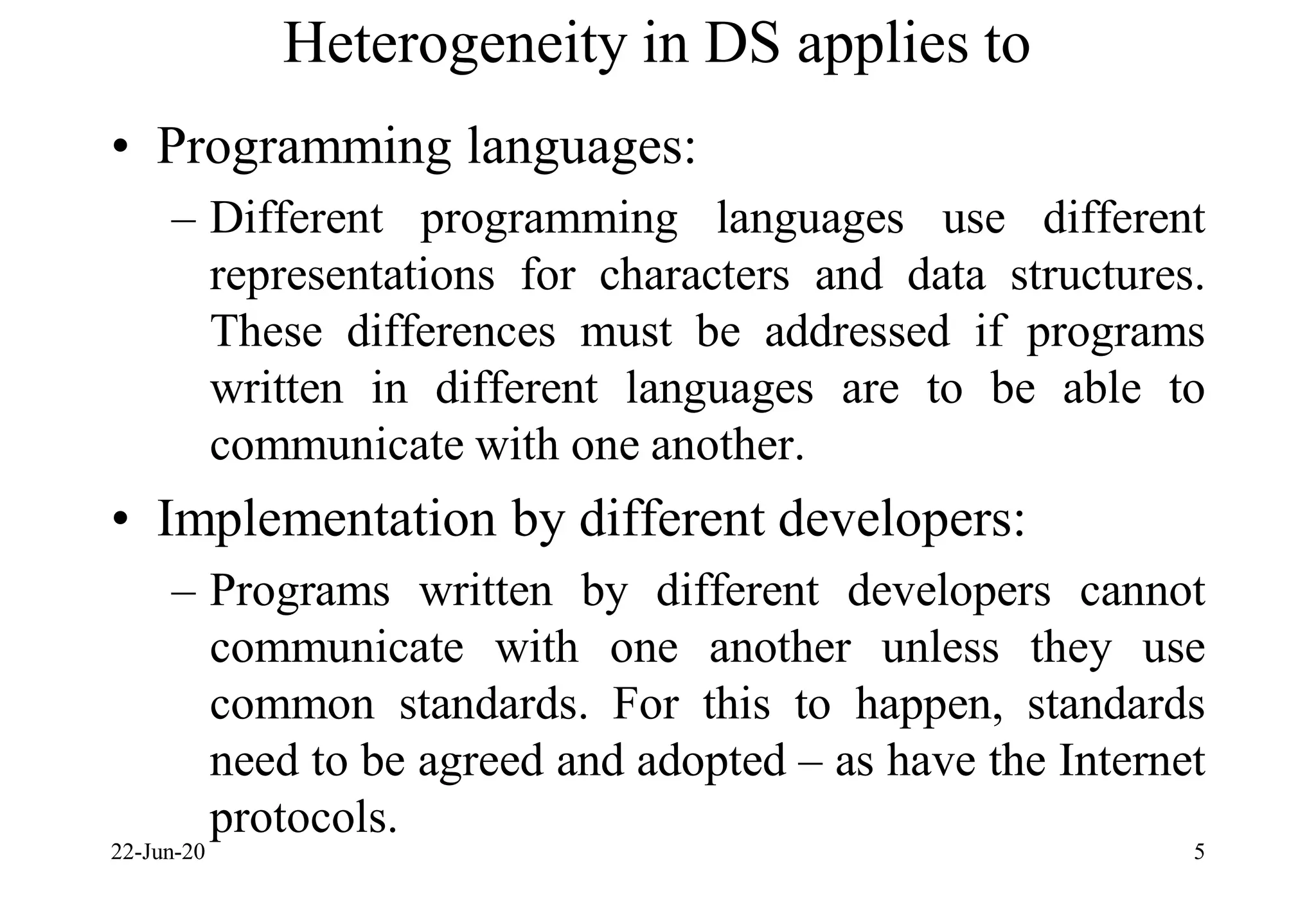 Heterogeneity in DS applies to
• Programming languages:
– Different programming languages use different
representations for characters and data structures.
These differences must be addressed if programs
written in different languages are to be able to
communicate with one another.
• Implementation by different developers:
– Programs written by different developers cannot
communicate with one another unless they use
common standards. For this to happen, standards
need to be agreed and adopted – as have the Internet
protocols.
22-Jun-20 5
 