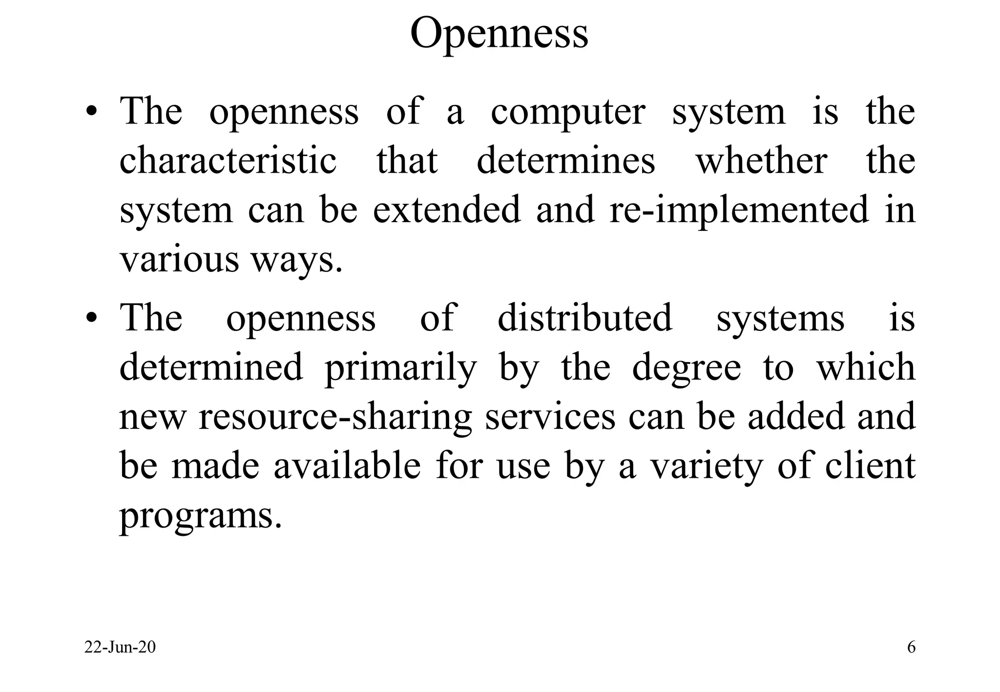 Openness
• The openness of a computer system is the
characteristic that determines whether the
system can be extended and re-implemented in
various ways.
• The openness of distributed systems is
determined primarily by the degree to which
new resource-sharing services can be added and
be made available for use by a variety of client
programs.
22-Jun-20 6
 