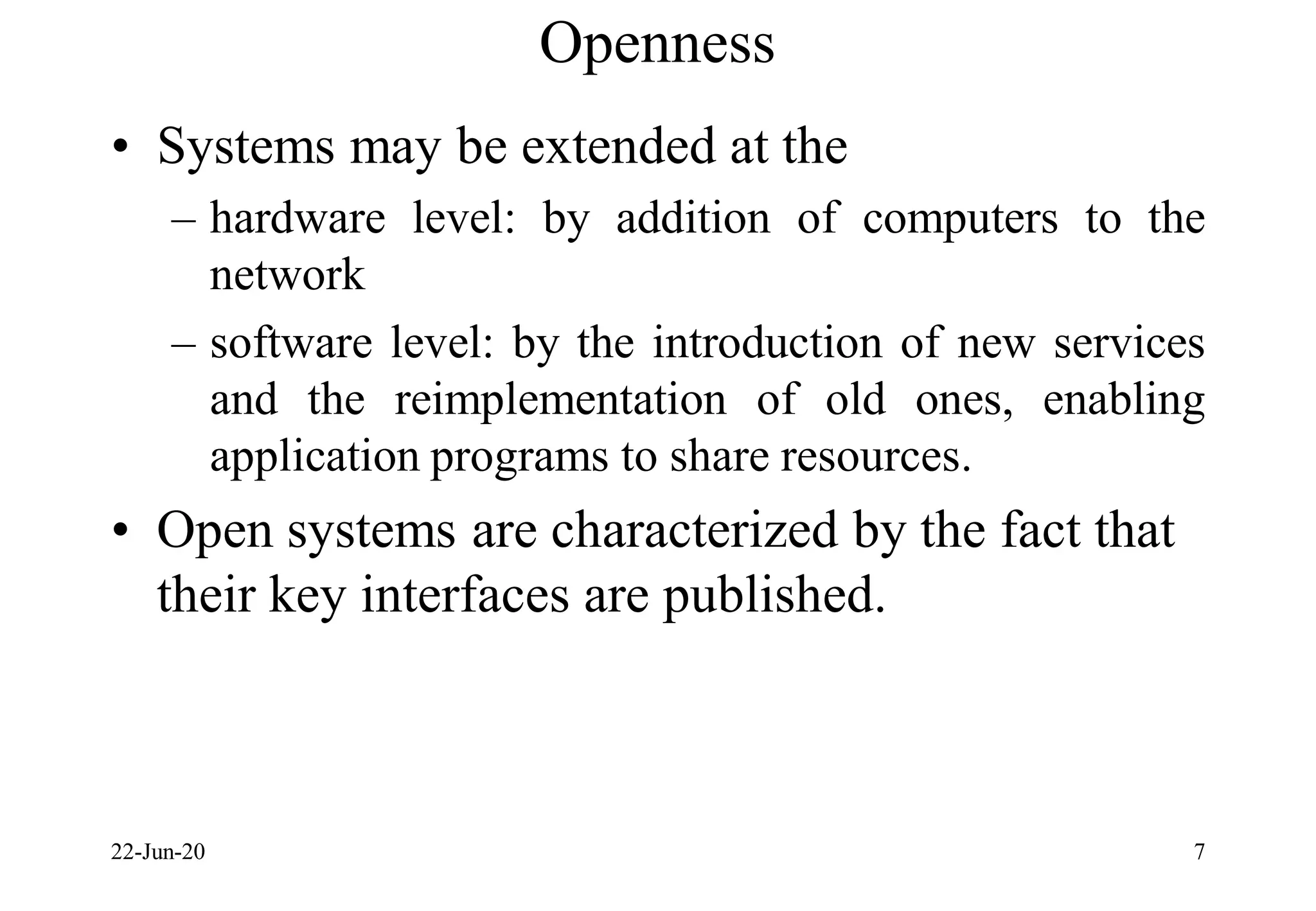 Openness
• Systems may be extended at the
– hardware level: by addition of computers to the
network
– software level: by the introduction of new services
and the reimplementation of old ones, enabling
application programs to share resources.
• Open systems are characterized by the fact that
their key interfaces are published.
22-Jun-20 7
 