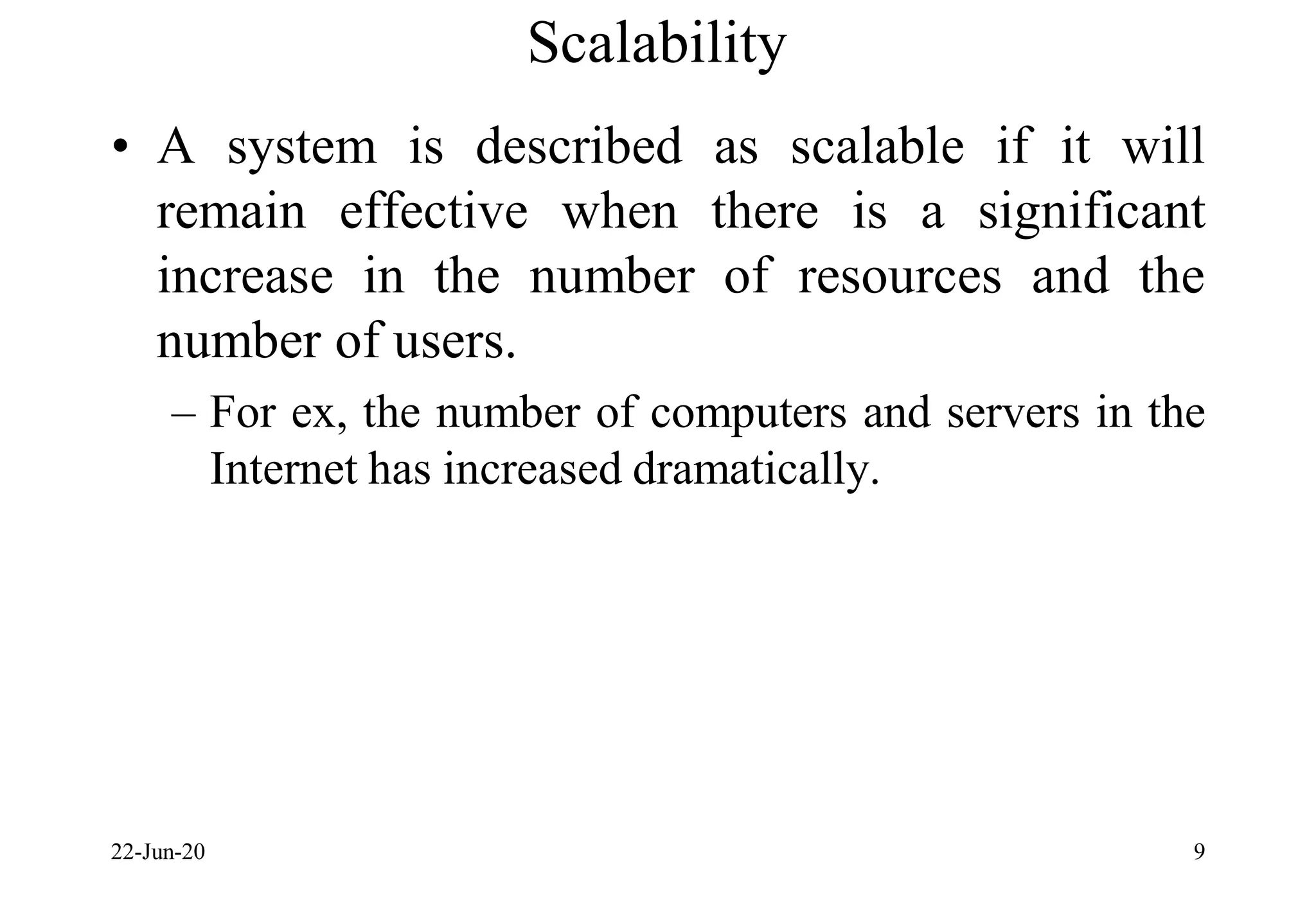 Scalability
• A system is described as scalable if it will
remain effective when there is a significant
increase in the number of resources and the
number of users.
– For ex, the number of computers and servers in the
Internet has increased dramatically.
22-Jun-20 9
 
