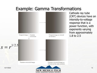 12/17/2023 13
Example: Gamma Transformations
Cathode ray tube
(CRT) devices have an
intensity-to-voltage
response that is a
power function, with
exponents varying
from approximately
1.8 to 2.5
1/2.5
s r

 