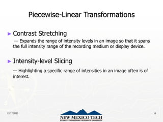 12/17/2023 16
Piecewise-Linear Transformations
► Contrast Stretching
— Expands the range of intensity levels in an image so that it spans
the full intensity range of the recording medium or display device.
► Intensity-level Slicing
— Highlighting a specific range of intensities in an image often is of
interest.
 