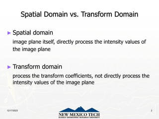 12/17/2023 2
Spatial Domain vs. Transform Domain
► Spatial domain
image plane itself, directly process the intensity values of
the image plane
► Transform domain
process the transform coefficients, not directly process the
intensity values of the image plane
 