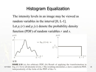 12/17/2023 25
Histogram Equalization
The intensity levels in an image may be viewed as
random variables in the interval [0, L-1].
Let ( ) and ( ) denote the probability density
function (PDF) of random variables and .
r s
p r p s
r s
 