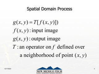 12/17/2023 3
Spatial Domain Process
( , ) [ ( , )])
( , ) :input image
( , ) :output image
:an operator on defined over
a neighborhood of point ( , )
g x y T f x y
f x y
g x y
T f
x y

 
