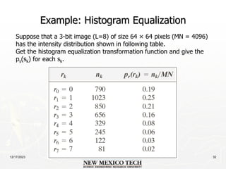 12/17/2023 32
Example: Histogram Equalization
Suppose that a 3-bit image (L=8) of size 64 × 64 pixels (MN = 4096)
has the intensity distribution shown in following table.
Get the histogram equalization transformation function and give the
ps(sk) for each sk.
 