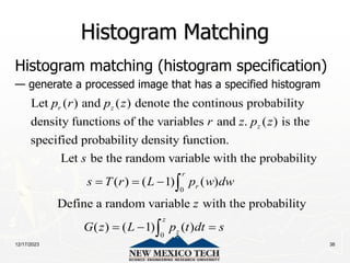 12/17/2023 38
Histogram Matching
Histogram matching (histogram specification)
— generate a processed image that has a specified histogram
Let ( ) and ( ) denote the continous probability
density functions of the variables and . ( ) is the
specified probability density function.
Let be the random variable with the prob
r z
z
p r p z
r z p z
s
0
0
ability
( ) ( 1) ( )
Define a random variable with the probability
( ) ( 1) ( )
r
r
z
z
s T r L p w dw
z
G z L p t dt s
  
  


 