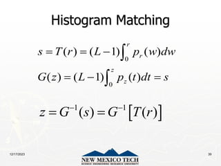 12/17/2023 39
Histogram Matching
0
0
( ) ( 1) ( )
( ) ( 1) ( )
r
r
z
z
s T r L p w dw
G z L p t dt s
  
  


 
1 1
( ) ( )
z G s G T r
 
 
 