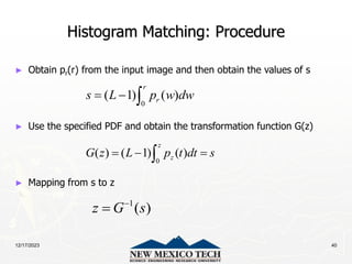 12/17/2023 40
Histogram Matching: Procedure
► Obtain pr(r) from the input image and then obtain the values of s
► Use the specified PDF and obtain the transformation function G(z)
► Mapping from s to z
0
( 1) ( )
r
r
s L p w dw
  
0
( ) ( 1) ( )
z
z
G z L p t dt s
  

1
( )
z G s


 