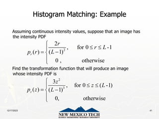 12/17/2023 41
Histogram Matching: Example
Assuming continuous intensity values, suppose that an image has
the intensity PDF
Find the transformation function that will produce an image
whose intensity PDF is
2
2
, for 0 -1
( 1)
( )
0 , otherwise
r
r
r L
L
p r

 


 


2
3
3
, for 0 ( -1)
( ) ( 1)
0, otherwise
z
z
z L
p z L

 

 



 