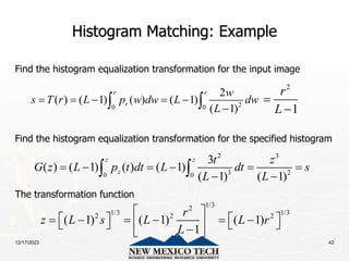 12/17/2023 42
Histogram Matching: Example
Find the histogram equalization transformation for the input image
Find the histogram equalization transformation for the specified histogram
The transformation function
2
0 0
2
( ) ( 1) ( ) ( 1)
( 1)
r r
r
w
s T r L p w dw L dw
L
    

 
2 3
3 2
0 0
3
( ) ( 1) ( ) ( 1)
( 1) ( 1)
z z
z
t z
G z L p t dt L dt s
L L
     
 
 
2
1
r
L


1/3
2
1/3 1/3
2 2 2
( 1) ( 1) ( 1)
1
r
z L s L L r
L
 
   
     
 
   

 
 