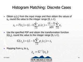 12/17/2023 43
Histogram Matching: Discrete Cases
► Obtain pr(rj) from the input image and then obtain the values of
sk, round the value to the integer range [0, L-1].
► Use the specified PDF and obtain the transformation function
G(zq), round the value to the integer range [0, L-1].
► Mapping from sk to zq
0 0
( 1)
( ) ( 1) ( )
k k
k k r j j
j j
L
s T r L p r n
MN
 

   
 
0
( ) ( 1) ( )
q
q z i k
i
G z L p z s

  

1
( )
q k
z G s


 