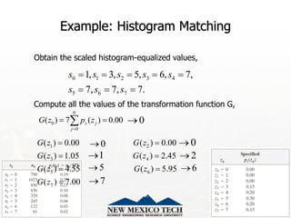 12/17/2023 45
Example: Histogram Matching
Obtain the scaled histogram-equalized values,
Compute all the values of the transformation function G,
0 1 2 3 4
5 6 7
1, 3, 5, 6, 7,
7, 7, 7.
s s s s s
s s s
    
  
0
0
0
( ) 7 ( ) 0.00
z j
j
G z p z

 

1 2
3 4
5 6
7
( ) 0.00 ( ) 0.00
( ) 1.05 ( ) 2.45
( ) 4.55 ( ) 5.95
( ) 7.00
G z G z
G z G z
G z G z
G z
 
 
 

0

0
 0

1
 2

6

5

7

 