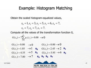 12/17/2023 47
Example: Histogram Matching
Obtain the scaled histogram-equalized values,
Compute all the values of the transformation function G,
0 1 2 3 4
5 6 7
1, 3, 5, 6, 7,
7, 7, 7.
s s s s s
s s s
    
  
0
0
0
( ) 7 ( ) 0.00
z j
j
G z p z

 

1 2
3 4
5 6
7
( ) 0.00 ( ) 0.00
( ) 1.05 ( ) 2.45
( ) 4.55 ( ) 5.95
( ) 7.00
G z G z
G z G z
G z G z
G z
 
 
 

0

0
 0

1
 2

6

5

7

s0
s2 s3
s5 s6 s7
s1
s4
 
