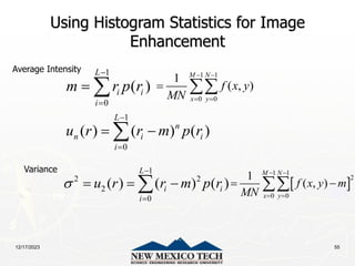 12/17/2023 55
Using Histogram Statistics for Image
Enhancement
1
0
( )
L
i i
i
m r p r


 
1
0
( ) ( ) ( )
L
n
n i i
i
u r r m p r


 

1
2 2
2
0
( ) ( ) ( )
L
i i
i
u r r m p r



  

1 1
0 0
1
( , )
M N
x y
f x y
MN
 
 
 
 
1 1
2
0 0
1
( , )
M N
x y
f x y m
MN
 
 
 

Average Intensity
Variance
 