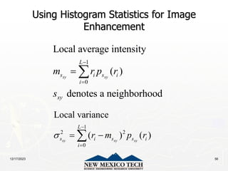 12/17/2023 56
Using Histogram Statistics for Image
Enhancement
1
0
Local average intensity
( )
denotes a neighborhood
xy xy
L
s i s i
i
xy
m r p r
s


 
1
2 2
0
Local variance
( ) ( )
xy xy xy
L
s i s s i
i
r m p r



 

 
