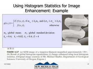 12/17/2023 57
Using Histogram Statistics for Image
Enhancement: Example
0 1 2
0 1 2
( , ), if and
( , )
( , ), otherwise
:global mean; :global standard deviation
0.4; 0.02; 0.4; 4
xy xy
s G G s G
G G
E f x y m k m k k
g x y
f x y
m
k k k E
  

  


 


   
 