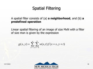 12/17/2023 58
Spatial Filtering
A spatial filter consists of (a) a neighborhood, and (b) a
predefined operation
Linear spatial filtering of an image of size MxN with a filter
of size mxn is given by the expression
( , ) ( , ) ( , )
a b
s a t b
g x y w s t f x s y t
 
  
 
 