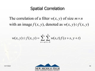 12/17/2023 60
Spatial Correlation
The correlation of a filter ( , ) of size
with an image ( , ), denoted as ( , ) ( , )
w x y m n
f x y w x y f x y

( , ) ( , ) ( , ) ( , )
a b
s a t b
w x y f x y w s t f x s y t
 
  
 
 