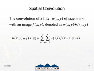 12/17/2023 61
Spatial Convolution
The convolution of a filter ( , ) of size
with an image ( , ), denoted as ( , ) ( , )
w x y m n
f x y w x y f x y

( , ) ( , ) ( , ) ( , )
a b
s a t b
w x y f x y w s t f x s y t
 
  
 
 