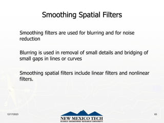 12/17/2023 63
Smoothing Spatial Filters
Smoothing filters are used for blurring and for noise
reduction
Blurring is used in removal of small details and bridging of
small gaps in lines or curves
Smoothing spatial filters include linear filters and nonlinear
filters.
 
