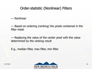 12/17/2023 68
Order-statistic (Nonlinear) Filters
— Nonlinear
— Based on ordering (ranking) the pixels contained in the
filter mask
— Replacing the value of the center pixel with the value
determined by the ranking result
E.g., median filter, max filter, min filter
 