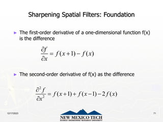 12/17/2023 71
Sharpening Spatial Filters: Foundation
► The first-order derivative of a one-dimensional function f(x)
is the difference
► The second-order derivative of f(x) as the difference
( 1) ( )
f
f x f x
x

  

2
2
( 1) ( 1) 2 ( )
f
f x f x f x
x

    

 