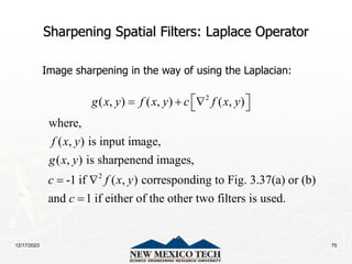 12/17/2023 75
Sharpening Spatial Filters: Laplace Operator
Image sharpening in the way of using the Laplacian:
2
2
( , ) ( , ) ( , )
where,
( , ) is input image,
( , ) is sharpenend images,
-1 if ( , ) corresponding to Fig. 3.37(a) or (b)
and 1 if either of the other two filters is us
g x y f x y c f x y
f x y
g x y
c f x y
c
 
  
 
 
 ed.
 