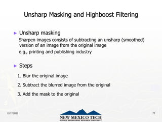 12/17/2023 77
Unsharp Masking and Highboost Filtering
► Unsharp masking
Sharpen images consists of subtracting an unsharp (smoothed)
version of an image from the original image
e.g., printing and publishing industry
► Steps
1. Blur the original image
2. Subtract the blurred image from the original
3. Add the mask to the original
 