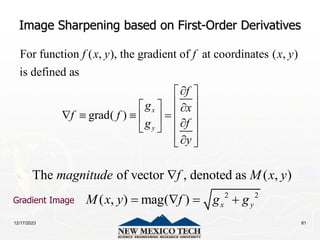 12/17/2023 81
Image Sharpening based on First-Order Derivatives
For function ( , ), the gradient of at coordinates ( , )
is defined as
grad( )
x
y
f x y f x y
f
g x
f f
f
g
y

 
 
  
 
   
  
 
 
 

 
2 2
The of vector , denoted as ( , )
( , ) mag( ) x y
magnitude f M x y
M x y f g g

   
Gradient Image
 