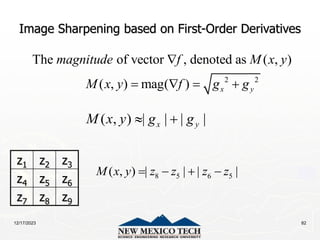 12/17/2023 82
Image Sharpening based on First-Order Derivatives
2 2
The of vector , denoted as ( , )
( , ) mag( ) x y
magnitude f M x y
M x y f g g

   
( , ) | | | |
x y
M x y g g
 
z1 z2 z3
z4 z5 z6
z7 z8 z9
8 5 6 5
( , ) | | | |
M x y z z z z
   
 