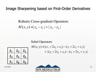 12/17/2023 83
Image Sharpening based on First-Order Derivatives
z1 z2 z3
z4 z5 z6
z7 z8 z9
9 5 8 6
Roberts Cross-gradient Operators
( , ) | | | |
M x y z z z z
   
7 8 9 1 2 3
3 6 9 1 4 7
Sobel Operators
( , ) | ( 2 ) ( 2 ) |
| ( 2 ) ( 2 ) |
M x y z z z z z z
z z z z z z
     
     
 