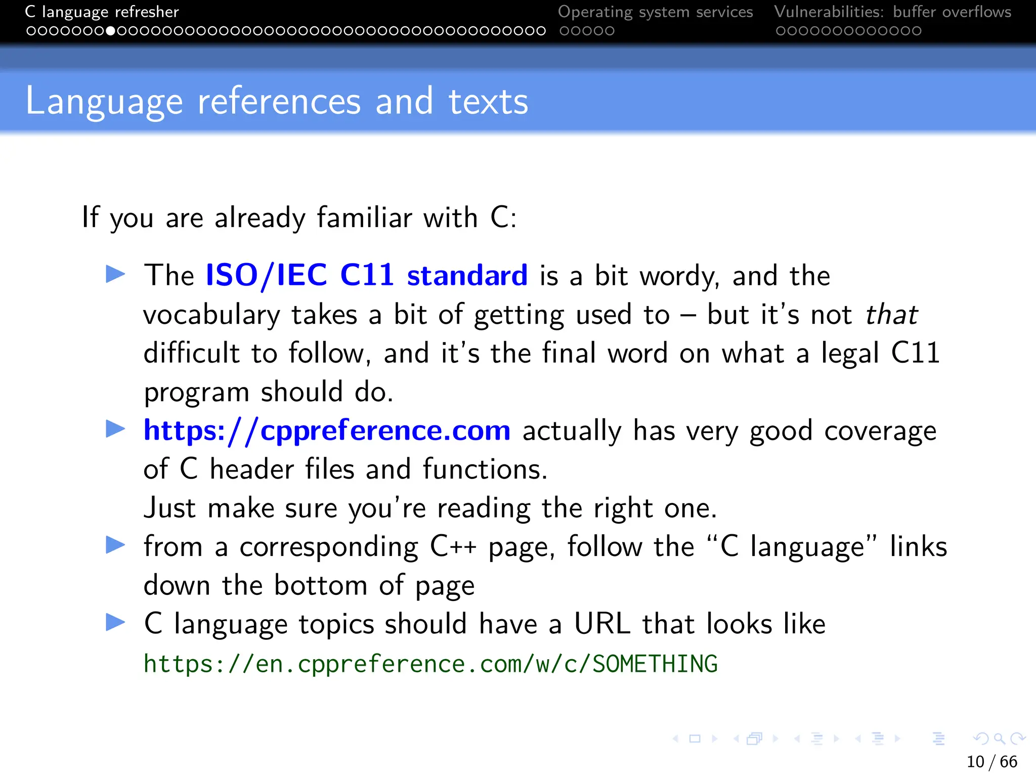 C language refresher Operating system services Vulnerabilities: buffer overflows
Language references and texts
If you are already familiar with C:
I The ISO/IEC C11 standard is a bit wordy, and the
vocabulary takes a bit of getting used to – but it’s not that
difficult to follow, and it’s the final word on what a legal C11
program should do.
I https://cppreference.com actually has very good coverage
of C header files and functions.
Just make sure you’re reading the right one.
I from a corresponding C++ page, follow the “C language” links
down the bottom of page
I C language topics should have a URL that looks like
https://en.cppreference.com/w/c/SOMETHING
10 / 66
 