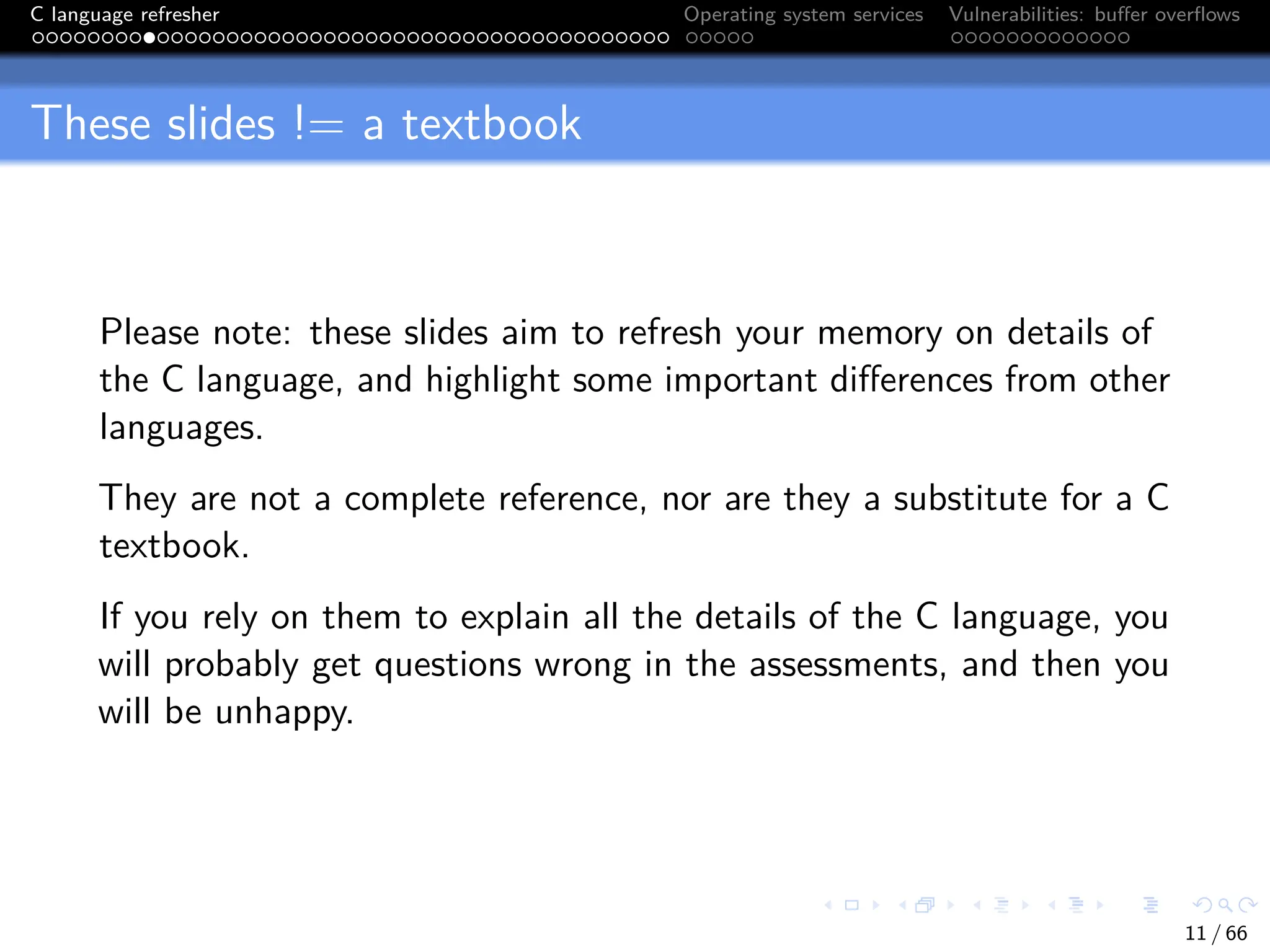 C language refresher Operating system services Vulnerabilities: buffer overflows
These slides != a textbook
Please note: these slides aim to refresh your memory on details of
the C language, and highlight some important differences from other
languages.
They are not a complete reference, nor are they a substitute for a C
textbook.
If you rely on them to explain all the details of the C language, you
will probably get questions wrong in the assessments, and then you
will be unhappy.
11 / 66
 