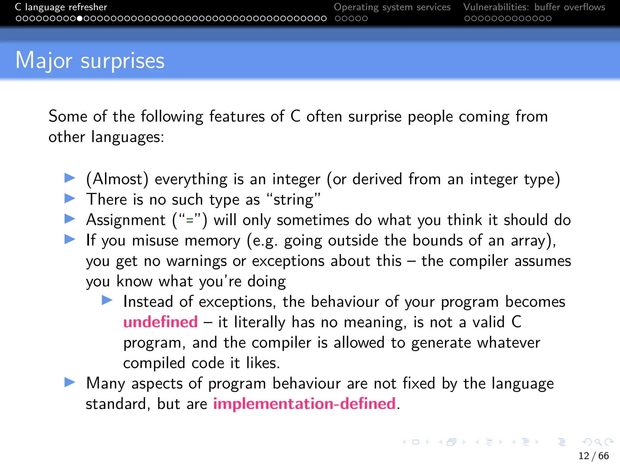 C language refresher Operating system services Vulnerabilities: buffer overflows
Major surprises
Some of the following features of C often surprise people coming from
other languages:
I (Almost) everything is an integer (or derived from an integer type)
I There is no such type as “string”
I Assignment (“=”) will only sometimes do what you think it should do
I If you misuse memory (e.g. going outside the bounds of an array),
you get no warnings or exceptions about this – the compiler assumes
you know what you’re doing
I Instead of exceptions, the behaviour of your program becomes
undefined – it literally has no meaning, is not a valid C
program, and the compiler is allowed to generate whatever
compiled code it likes.
I Many aspects of program behaviour are not fixed by the language
standard, but are implementation-defined.
12 / 66
 