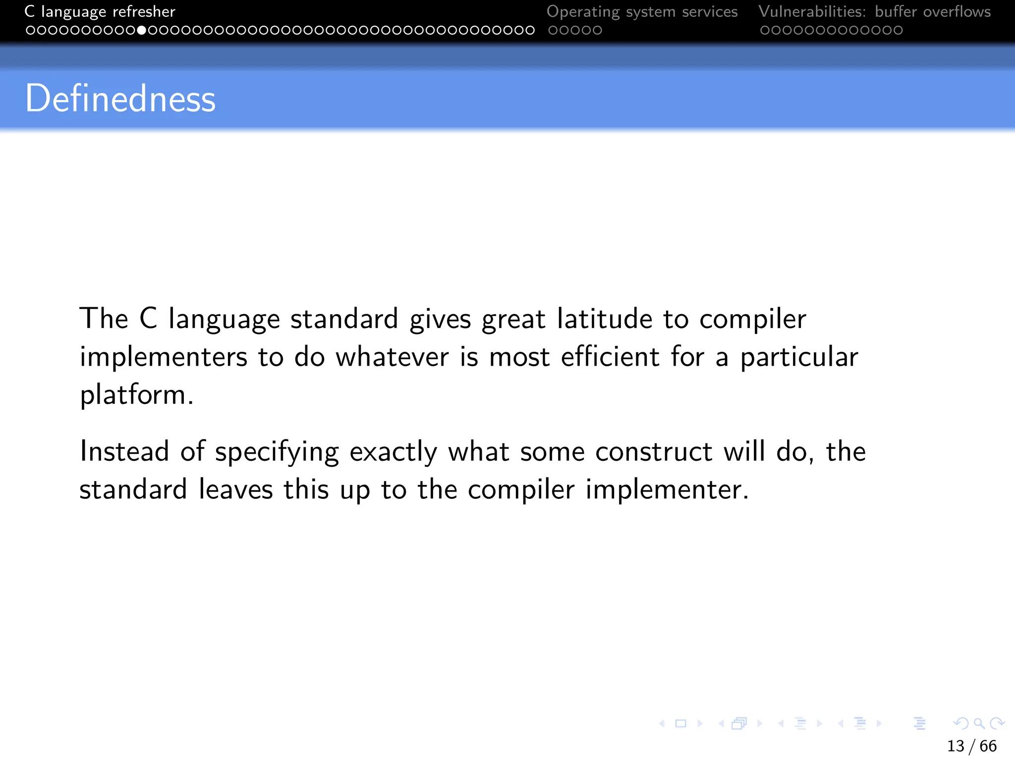C language refresher Operating system services Vulnerabilities: buffer overflows
Definedness
The C language standard gives great latitude to compiler
implementers to do whatever is most efficient for a particular
platform.
Instead of specifying exactly what some construct will do, the
standard leaves this up to the compiler implementer.
13 / 66
 