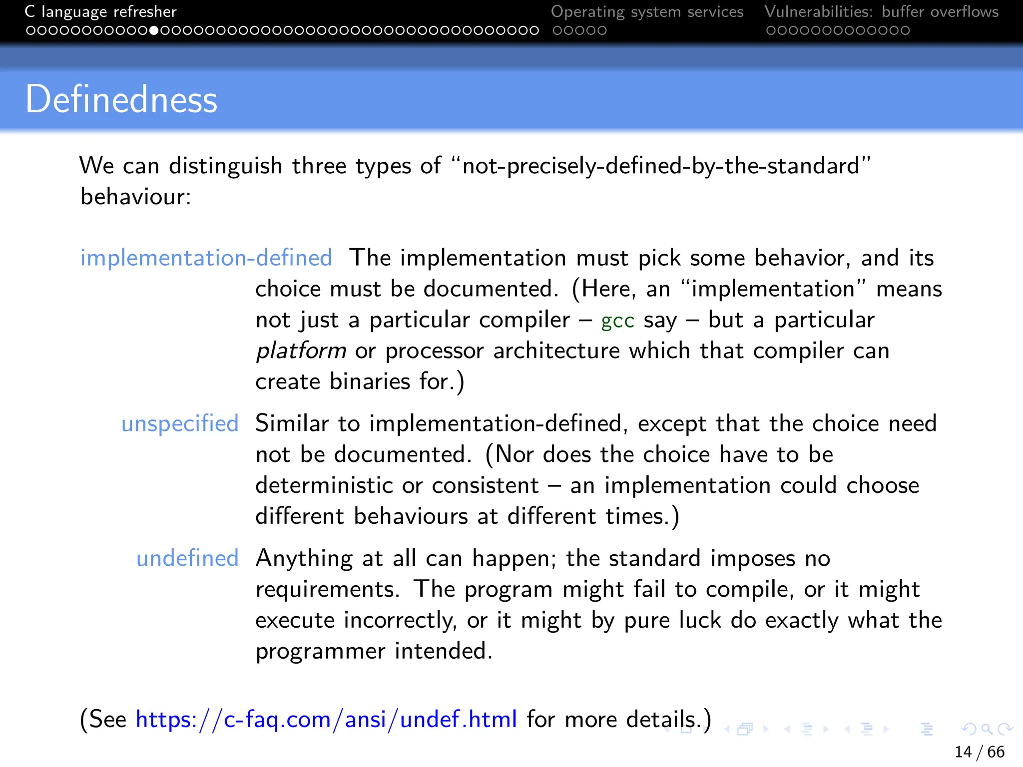 C language refresher Operating system services Vulnerabilities: buffer overflows
Definedness
We can distinguish three types of “not-precisely-defined-by-the-standard”
behaviour:
implementation-defined The implementation must pick some behavior, and its
choice must be documented. (Here, an “implementation” means
not just a particular compiler – gcc say – but a particular
platform or processor architecture which that compiler can
create binaries for.)
unspecified Similar to implementation-defined, except that the choice need
not be documented. (Nor does the choice have to be
deterministic or consistent – an implementation could choose
different behaviours at different times.)
undefined Anything at all can happen; the standard imposes no
requirements. The program might fail to compile, or it might
execute incorrectly, or it might by pure luck do exactly what the
programmer intended.
(See https://c-faq.com/ansi/undef.html for more details.)
14 / 66
 