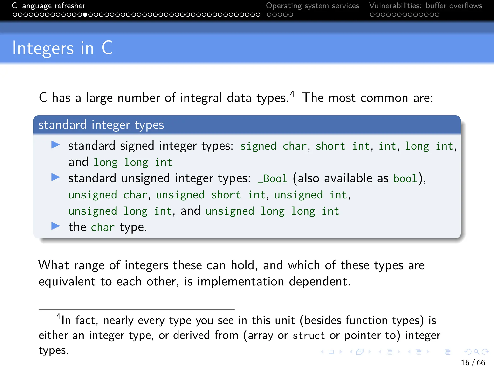 C language refresher Operating system services Vulnerabilities: buffer overflows
Integers in C
C has a large number of integral data types.4
The most common are:
standard integer types
I standard signed integer types: signed char, short int, int, long int,
and long long int
I standard unsigned integer types: _Bool (also available as bool),
unsigned char, unsigned short int, unsigned int,
unsigned long int, and unsigned long long int
I the char type.
What range of integers these can hold, and which of these types are
equivalent to each other, is implementation dependent.
4
In fact, nearly every type you see in this unit (besides function types) is
either an integer type, or derived from (array or struct or pointer to) integer
types.
16 / 66
 