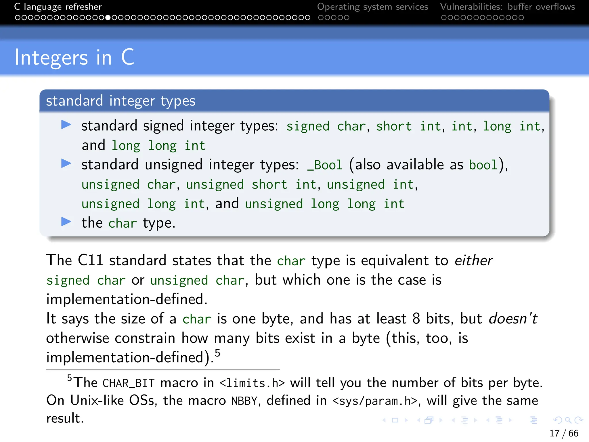 C language refresher Operating system services Vulnerabilities: buffer overflows
Integers in C
standard integer types
I standard signed integer types: signed char, short int, int, long int,
and long long int
I standard unsigned integer types: _Bool (also available as bool),
unsigned char, unsigned short int, unsigned int,
unsigned long int, and unsigned long long int
I the char type.
The C11 standard states that the char type is equivalent to either
signed char or unsigned char, but which one is the case is
implementation-defined.
It says the size of a char is one byte, and has at least 8 bits, but doesn’t
otherwise constrain how many bits exist in a byte (this, too, is
implementation-defined).5
5
The CHAR_BIT macro in <limits.h> will tell you the number of bits per byte.
On Unix-like OSs, the macro NBBY, defined in <sys/param.h>, will give the same
result.
17 / 66
 