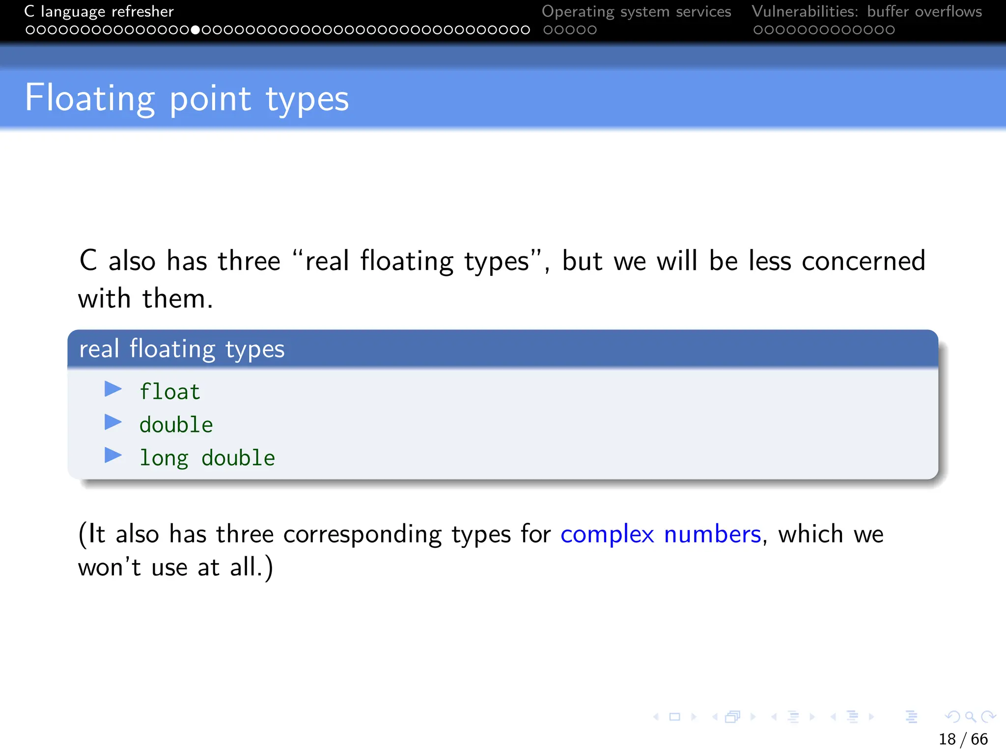 C language refresher Operating system services Vulnerabilities: buffer overflows
Floating point types
C also has three “real floating types”, but we will be less concerned
with them.
real floating types
I float
I double
I long double
(It also has three corresponding types for complex numbers, which we
won’t use at all.)
18 / 66
 