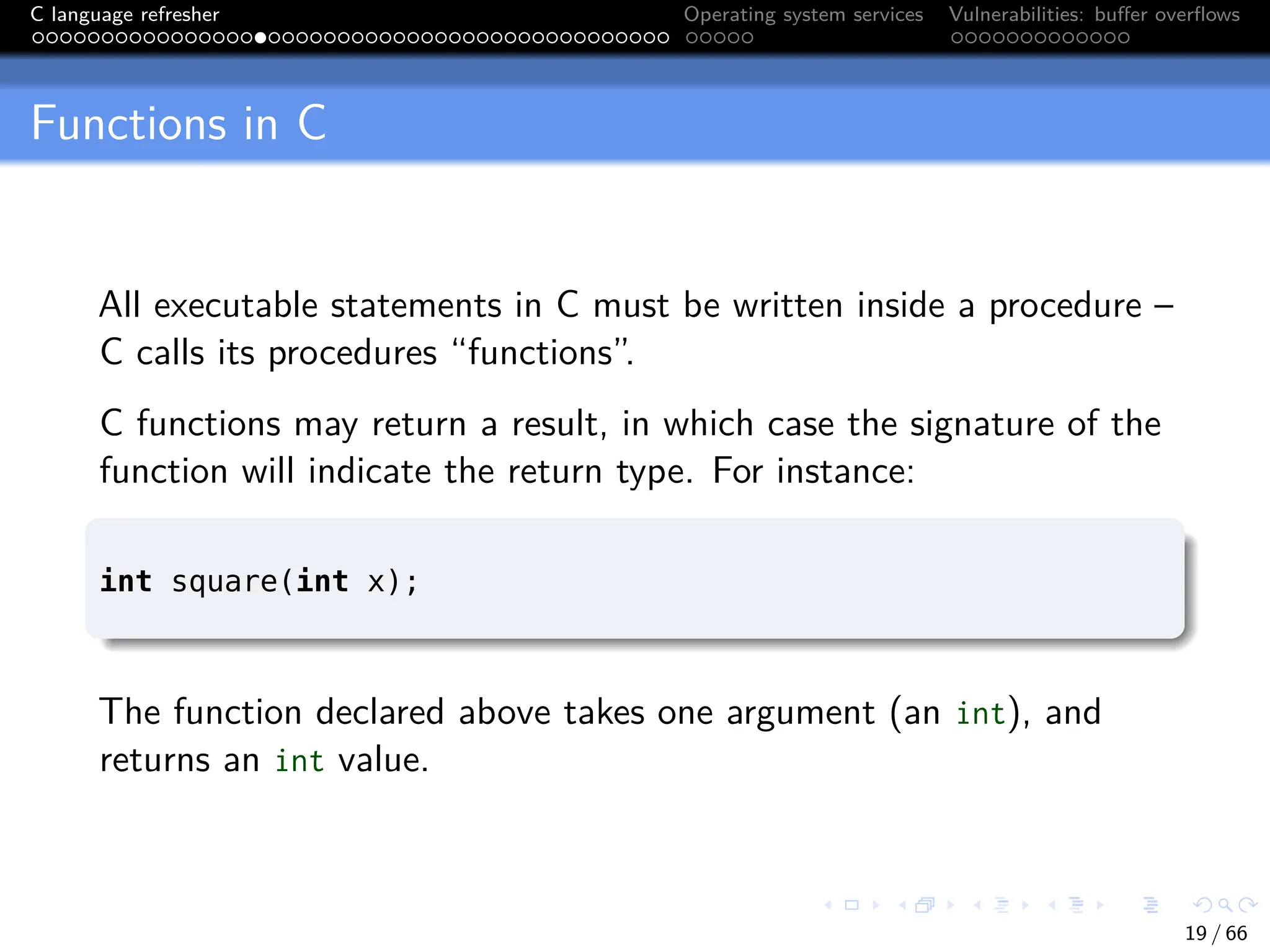 C language refresher Operating system services Vulnerabilities: buffer overflows
Functions in C
All executable statements in C must be written inside a procedure –
C calls its procedures “functions”.
C functions may return a result, in which case the signature of the
function will indicate the return type. For instance:
int square(int x);
The function declared above takes one argument (an int), and
returns an int value.
19 / 66
 