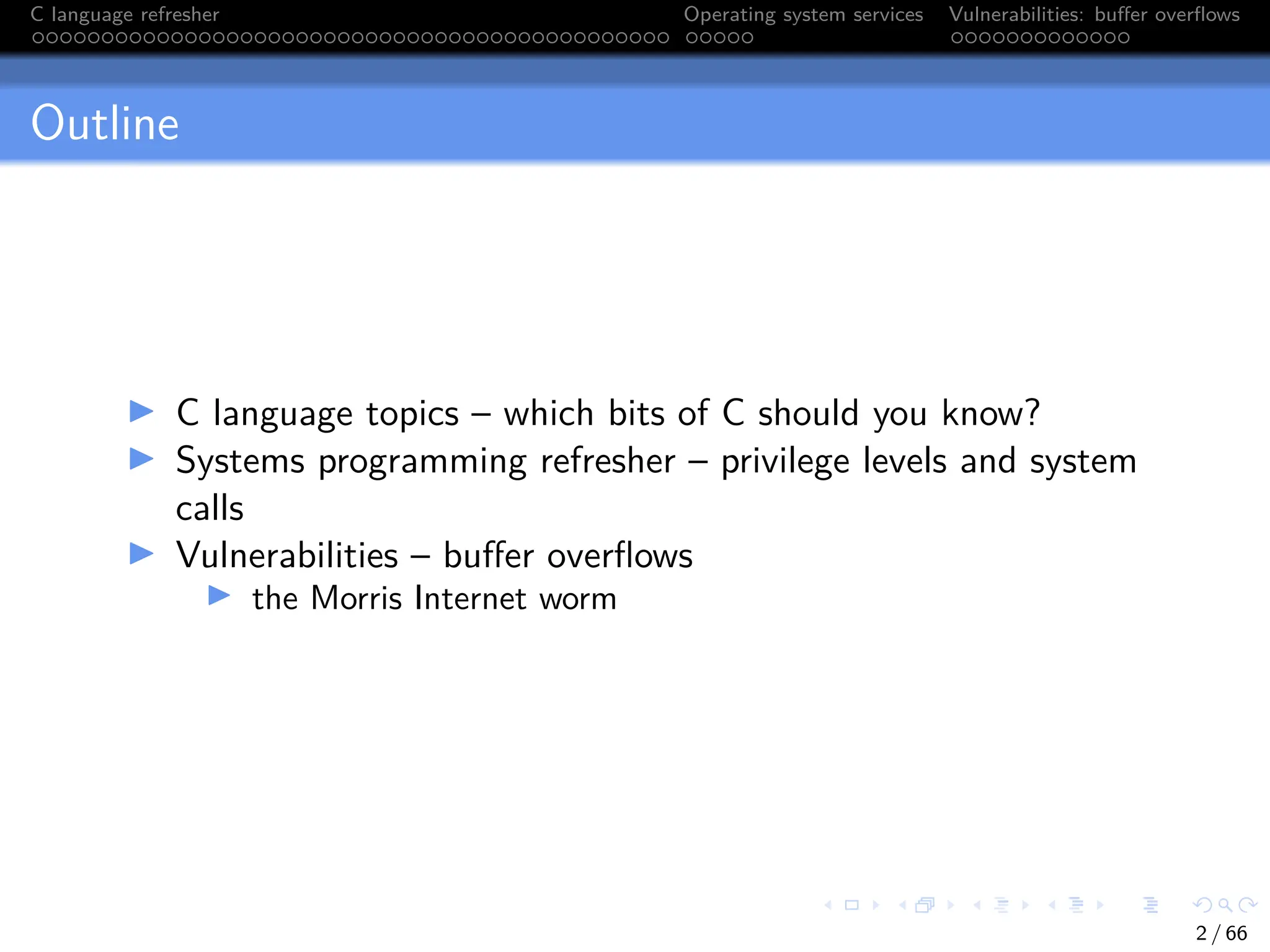 C language refresher Operating system services Vulnerabilities: buffer overflows
Outline
I C language topics – which bits of C should you know?
I Systems programming refresher – privilege levels and system
calls
I Vulnerabilities – buffer overflows
I the Morris Internet worm
2 / 66
 