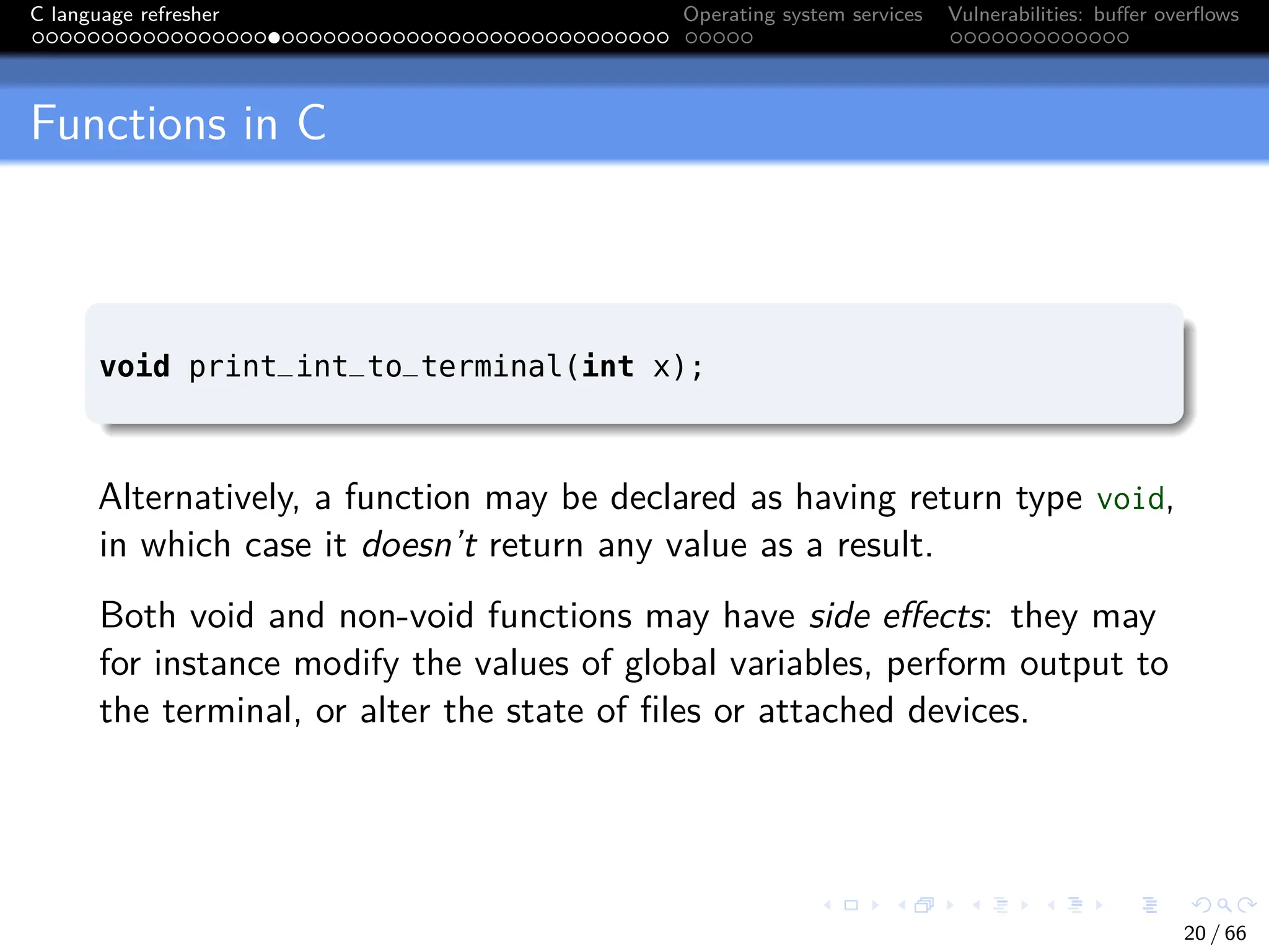 C language refresher Operating system services Vulnerabilities: buffer overflows
Functions in C
void print_int_to_terminal(int x);
Alternatively, a function may be declared as having return type void,
in which case it doesn’t return any value as a result.
Both void and non-void functions may have side effects: they may
for instance modify the values of global variables, perform output to
the terminal, or alter the state of files or attached devices.
20 / 66
 