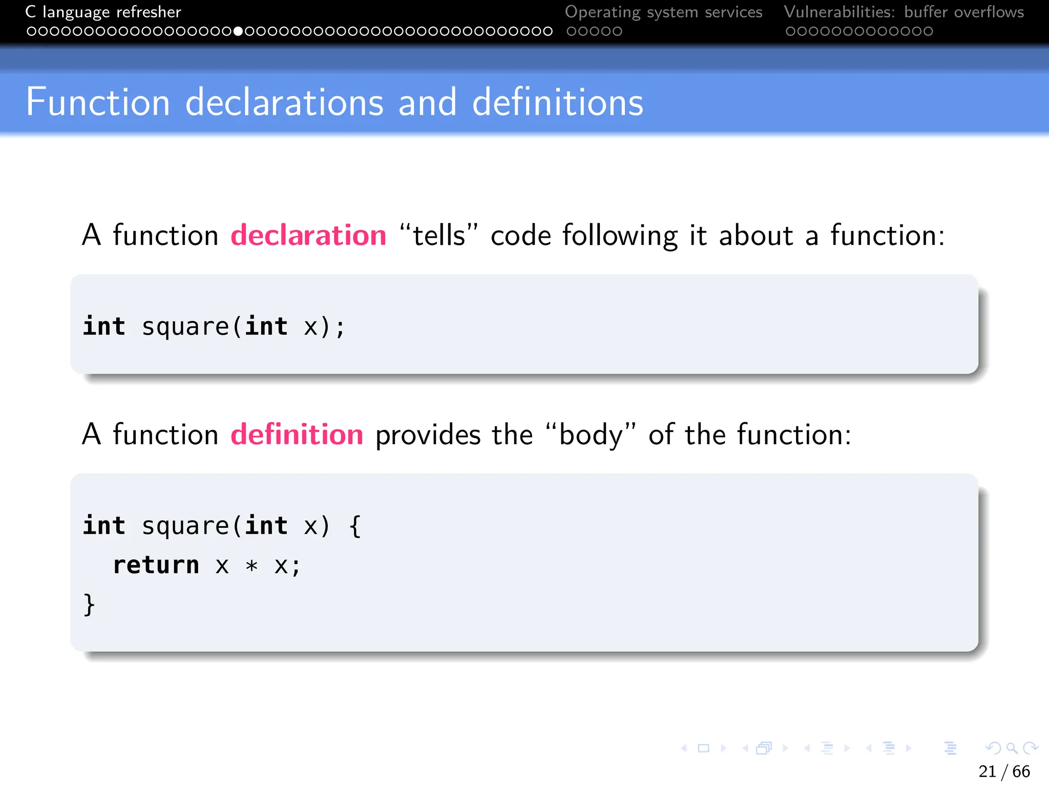 C language refresher Operating system services Vulnerabilities: buffer overflows
Function declarations and definitions
A function declaration “tells” code following it about a function:
int square(int x);
A function definition provides the “body” of the function:
int square(int x) {
return x * x;
}
21 / 66
 