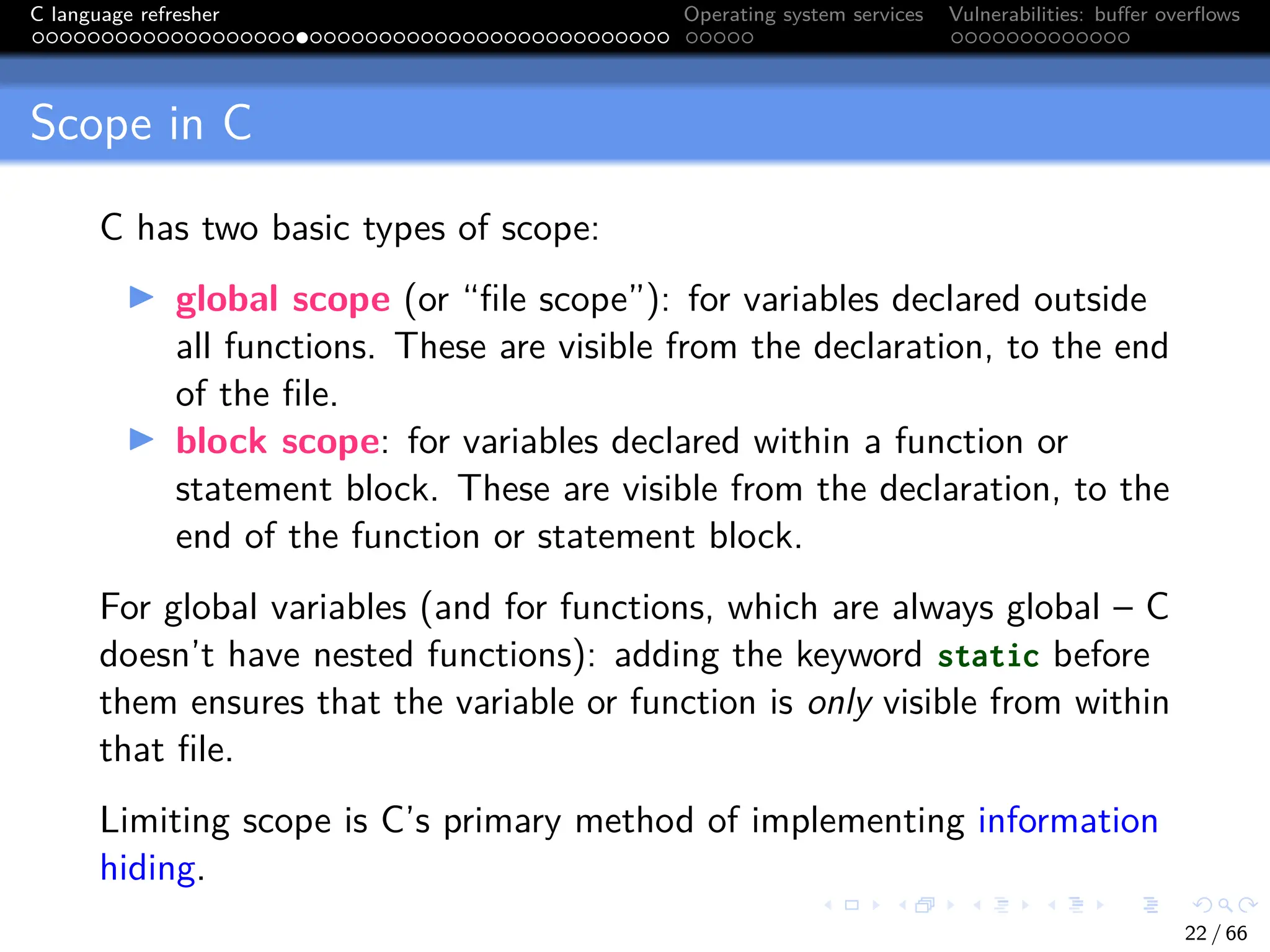 C language refresher Operating system services Vulnerabilities: buffer overflows
Scope in C
C has two basic types of scope:
I global scope (or “file scope”): for variables declared outside
all functions. These are visible from the declaration, to the end
of the file.
I block scope: for variables declared within a function or
statement block. These are visible from the declaration, to the
end of the function or statement block.
For global variables (and for functions, which are always global – C
doesn’t have nested functions): adding the keyword static before
them ensures that the variable or function is only visible from within
that file.
Limiting scope is C’s primary method of implementing information
hiding.
22 / 66
 