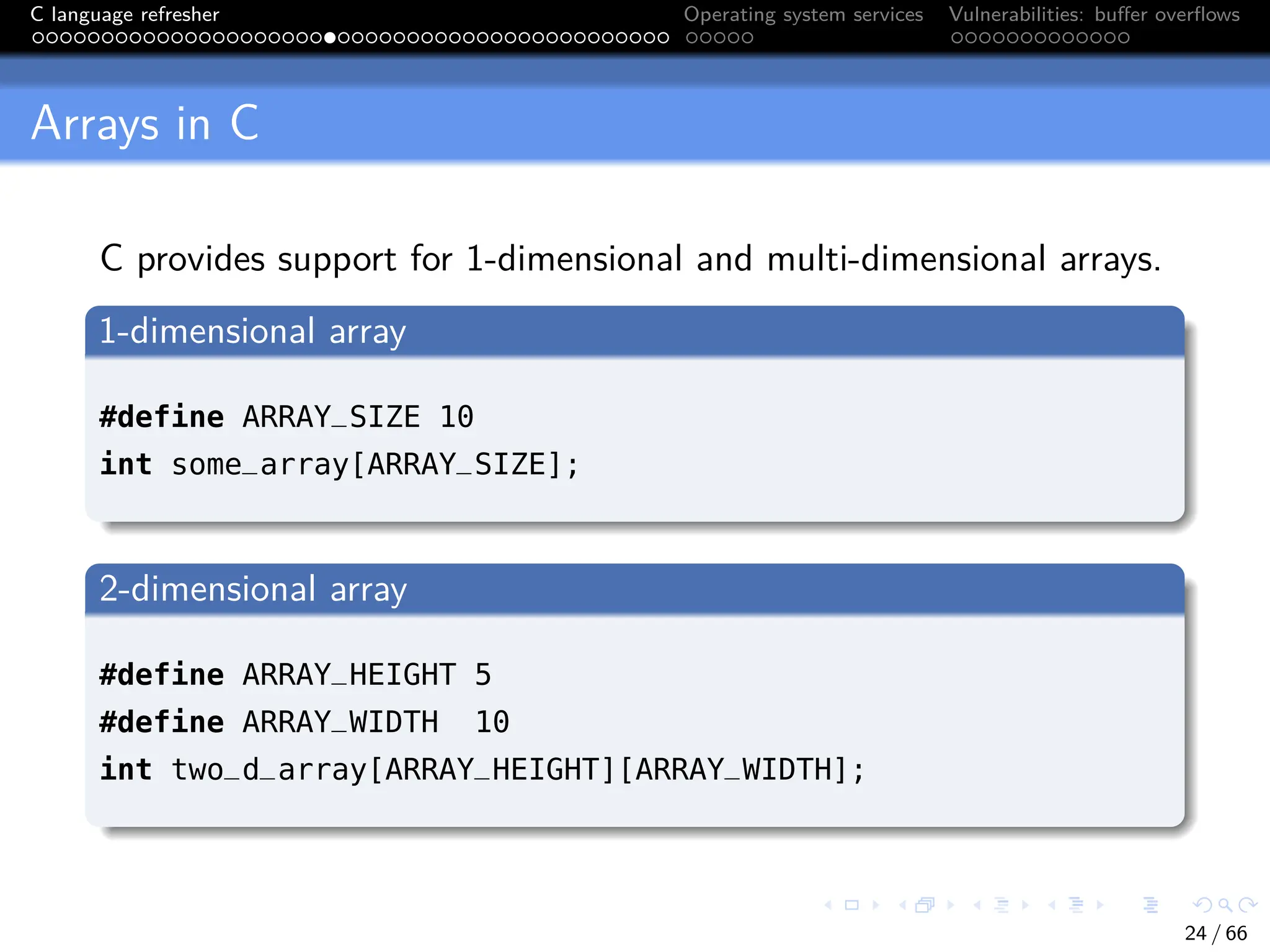 C language refresher Operating system services Vulnerabilities: buffer overflows
Arrays in C
C provides support for 1-dimensional and multi-dimensional arrays.
1-dimensional array
#define ARRAY_SIZE 10
int some_array[ARRAY_SIZE];
2-dimensional array
#define ARRAY_HEIGHT 5
#define ARRAY_WIDTH 10
int two_d_array[ARRAY_HEIGHT][ARRAY_WIDTH];
24 / 66
 