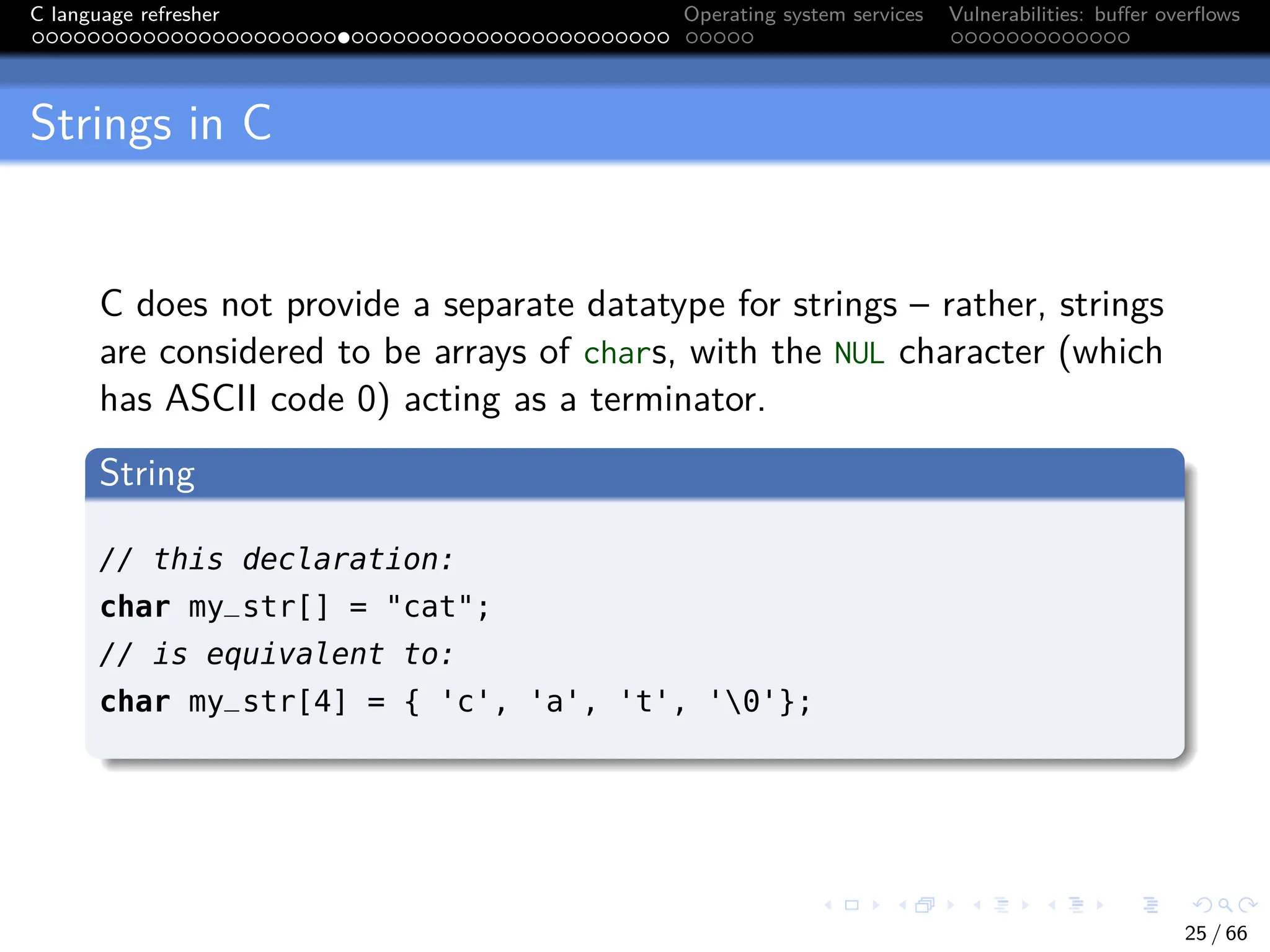 C language refresher Operating system services Vulnerabilities: buffer overflows
Strings in C
C does not provide a separate datatype for strings – rather, strings
are considered to be arrays of chars, with the NUL character (which
has ASCII code 0) acting as a terminator.
String
// this declaration:
char my_str[] = "cat";
// is equivalent to:
char my_str[4] = { 'c', 'a', 't', '0'};
25 / 66
 